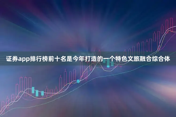 证券app排行榜前十名是今年打造的一个特色文旅融合综合体
