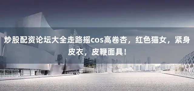 炒股配资论坛大全走路摇cos高卷杏，红色猫女，紧身皮衣，皮鞭面具！