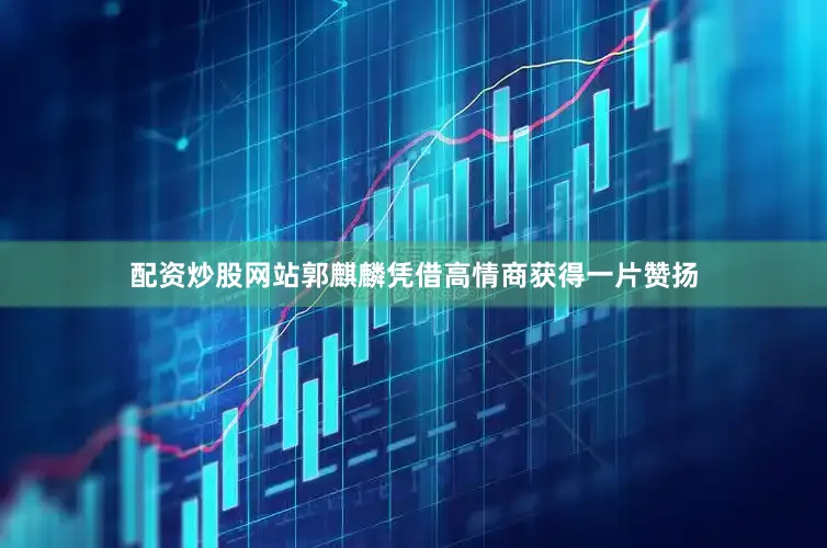 配资炒股网站郭麒麟凭借高情商获得一片赞扬