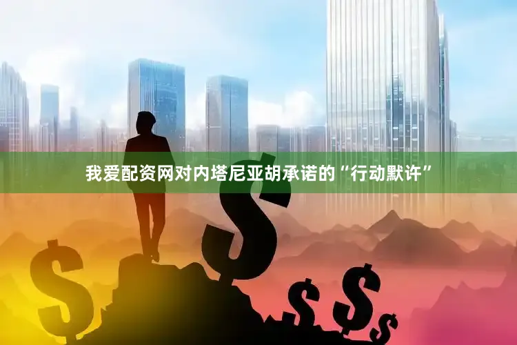 我爱配资网对内塔尼亚胡承诺的“行动默许”
