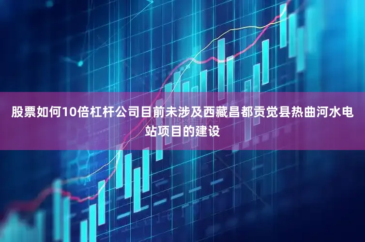 股票如何10倍杠杆公司目前未涉及西藏昌都贡觉县热曲河水电站项目的建设