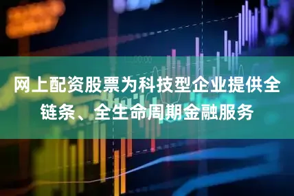网上配资股票为科技型企业提供全链条、全生命周期金融服务