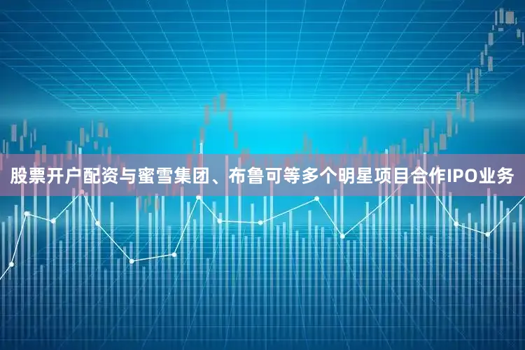 股票开户配资与蜜雪集团、布鲁可等多个明星项目合作IPO业务