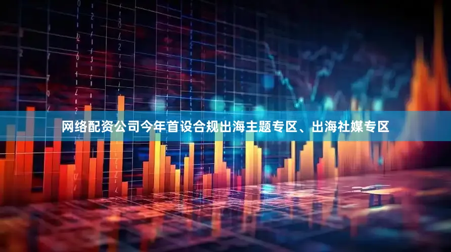 网络配资公司今年首设合规出海主题专区、出海社媒专区