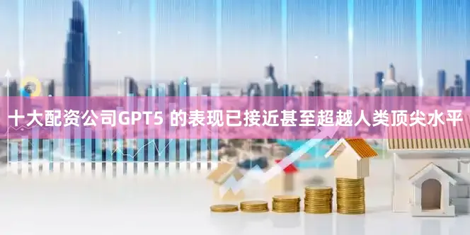 十大配资公司GPT5 的表现已接近甚至超越人类顶尖水平