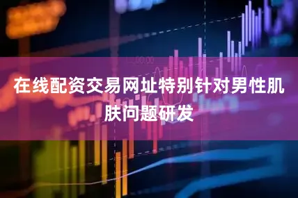 在线配资交易网址特别针对男性肌肤问题研发